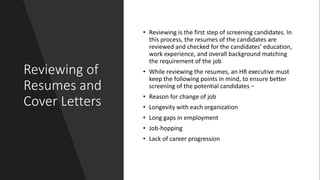 Reviewing of
Resumes and
Cover Letters
• Reviewing is the first step of screening candidates. In
this process, the resumes of the candidates are
reviewed and checked for the candidates’ education,
work experience, and overall background matching
the requirement of the job
• While reviewing the resumes, an HR executive must
keep the following points in mind, to ensure better
screening of the potential candidates −
• Reason for change of job
• Longevity with each organization
• Long gaps in employment
• Job-hopping
• Lack of career progression
 