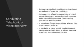 Conducting
Telephonic or
Video Interview
• Conducting telephonic or video interviews is the
second step of screening candidates.
• In this process, after the resumes are screened,
the candidates are contacted through phone or
video by the hiring manager. This screening
process has two outcomes −
• It helps in verifying the candidates, whether they
are active and available.
• It also helps in giving a quick insight about the
candidate’s attitude, ability to answer interview
questions, and communication skills.
 
