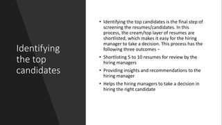 Identifying
the top
candidates
• Identifying the top candidates is the final step of
screening the resumes/candidates. In this
process, the cream/top layer of resumes are
shortlisted, which makes it easy for the hiring
manager to take a decision. This process has the
following three outcomes −
• Shortlisting 5 to 10 resumes for review by the
hiring managers
• Providing insights and recommendations to the
hiring manager
• Helps the hiring managers to take a decision in
hiring the right candidate
 