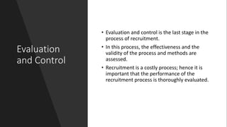 Evaluation
and Control
• Evaluation and control is the last stage in the
process of recruitment.
• In this process, the effectiveness and the
validity of the process and methods are
assessed.
• Recruitment is a costly process; hence it is
important that the performance of the
recruitment process is thoroughly evaluated.
 