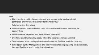 • The costs incurred in the recruitment process are to be evaluated and
controlled effectively. These include the following −
• Salaries to the Recruiters
• Advertisements cost and other costs incurred in recruitment methods, i.e.,
agency fees.
• Administrative expenses and Recruitment overheads
• Overtime and Outstanding costs, while the vacancies remain unfilled
• Cost incurred in recruiting suitable candidates for the final selection process
• Time spent by the Management and the Professionals in preparing job description,
job specifications, and conducting interviews.
 