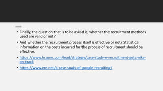 • Finally, the question that is to be asked is, whether the recruitment methods
used are valid or not?
• And whether the recruitment process itself is effective or not? Statistical
information on the costs incurred for the process of recruitment should be
effective.
• https://www.hrzone.com/lead/strategy/case-study-e-recruitment-gets-nike-
on-track
• https://www.ere.net/a-case-study-of-google-recruiting/
 