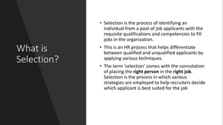 What is
Selection?
• Selection is the process of identifying an
individual from a pool of job applicants with the
requisite qualifications and competencies to fill
jobs in the organization.
• This is an HR process that helps differentiate
between qualified and unqualified applicants by
applying various techniques.
• The term ‘selection’ comes with the connotation
of placing the right person in the right job.
Selection is the process in which various
strategies are employed to help recruiters decide
which applicant is best suited for the job
 