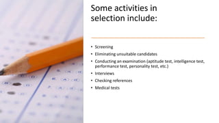 Some activities in
selection include:
• Screening
• Eliminating unsuitable candidates
• Conducting an examination (aptitude test, intelligence test,
performance test, personality test, etc.)
• Interviews
• Checking references
• Medical tests
 