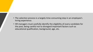 • The selection process is a largely time-consuming step in an employee’s
hiring experience.
• HR managers must carefully identify the eligibility of every candidate for
the post, being careful not to disregard important factors such as
educational qualification, background, age, etc.
 