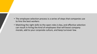 • The employee selection process is a series of steps that companies use
to hire the best workers.
• Matching the right skills to the open roles is key, and effective selection
can result in hiring the kind of employees that will boost company
morale, add to your corporate culture, and keep turnover low.
 