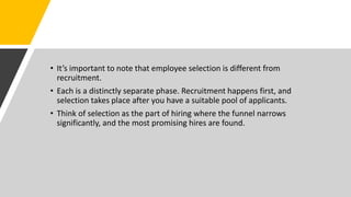 • It’s important to note that employee selection is different from
recruitment.
• Each is a distinctly separate phase. Recruitment happens first, and
selection takes place after you have a suitable pool of applicants.
• Think of selection as the part of hiring where the funnel narrows
significantly, and the most promising hires are found.
 