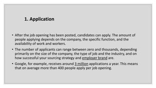 • After the job opening has been posted, candidates can apply. The amount of
people applying depends on the company, the specific function, and the
availability of work and workers.
• The number of applicants can range between zero and thousands, depending
primarily on the size of the company, the type of job and the industry, and on
how successful your sourcing strategy and employer brand are.
• Google, for example, receives around 3 million applications a year. This means
that on average more than 400 people apply per job opening.
1. Application
 