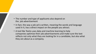 • The number and type of applicants also depend on
the job advertisement
• In fact, the way a job ad is written, meaning the words and language
used in it, has a direct impact on the people you attract.
• A tool like Textio uses data and machine learning to help
companies optimize their job advertisements and make sure the text
reflects not only what they are looking for in a candidate, but also what
they are about as a company.
 