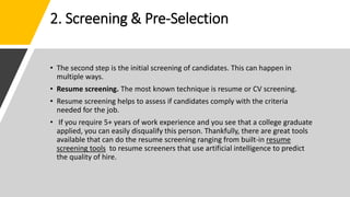 2. Screening & Pre-Selection
• The second step is the initial screening of candidates. This can happen in
multiple ways.
• Resume screening. The most known technique is resume or CV screening.
• Resume screening helps to assess if candidates comply with the criteria
needed for the job.
• If you require 5+ years of work experience and you see that a college graduate
applied, you can easily disqualify this person. Thankfully, there are great tools
available that can do the resume screening ranging from built-in resume
screening tools to resume screeners that use artificial intelligence to predict
the quality of hire.
 