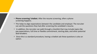 • Phone screening/ chatbot. After the resume screening, often a phone
screening happens.
• This helps to align expectations between the candidate and employer. The recruiter
can ask the questions they had after screening the candidate’s resume.
• In addition, the recruiter can walk through a checklist that may include topics like
pay expectations, full time or flexible commitment, starting date, and other potential
deal-breakers.
• Since this is a standard procedure, having a chatbot ask these questions is also an
option.
 