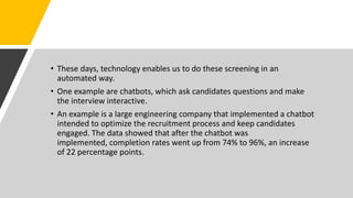 • These days, technology enables us to do these screening in an
automated way.
• One example are chatbots, which ask candidates questions and make
the interview interactive.
• An example is a large engineering company that implemented a chatbot
intended to optimize the recruitment process and keep candidates
engaged. The data showed that after the chatbot was
implemented, completion rates went up from 74% to 96%, an increase
of 22 percentage points.
 