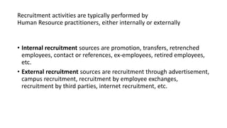 Recruitment activities are typically performed by
Human Resource practitioners, either internally or externally
• Internal recruitment sources are promotion, transfers, retrenched
employees, contact or references, ex-employees, retired employees,
etc.
• External recruitment sources are recruitment through advertisement,
campus recruitment, recruitment by employee exchanges,
recruitment by third parties, internet recruitment, etc.
 