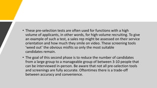 • These pre-selection tests are often used for functions with a high
volume of applicants, in other words, for high-volume recruiting. To give
an example of such a test, a sales rep might be assessed on their service
orientation and how much they smile on video. These screening tools
‘weed out’ the obvious misfits so only the most suitable
candidates remain.
• The goal of this second phase is to reduce the number of candidates
from a large group to a manageable group of between 3-10 people that
can be interviewed in-person. Be aware that not all pre-selection tools
and screenings are fully accurate. Oftentimes there is a trade-off
between accuracy and convenience.
 