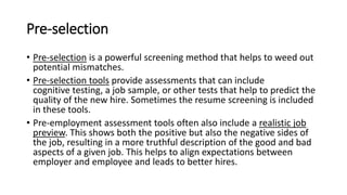 Pre-selection
• Pre-selection is a powerful screening method that helps to weed out
potential mismatches.
• Pre-selection tools provide assessments that can include
cognitive testing, a job sample, or other tests that help to predict the
quality of the new hire. Sometimes the resume screening is included
in these tools.
• Pre-employment assessment tools often also include a realistic job
preview. This shows both the positive but also the negative sides of
the job, resulting in a more truthful description of the good and bad
aspects of a given job. This helps to align expectations between
employer and employee and leads to better hires.
 
