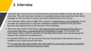 3. Interview
• The third step in the funnel is the best known and most visible of them all: the job
interview. The job interview involves the candidate being interviewed by their direct
manager or the recruiter to assess how well-suited they are for the job.
• The interview offers some insight into a person’s verbal fluency and sociability. It also
provides the opportunity to ask the candidate questions related to the job and it
presents the opportunity to sell the job to the candidate.
• There are two kinds of interviews, the unstructured and structured interview. In a
structured interview, a standardized set of questions is used. This provides the
interviewer with a uniform method of recording information and standardizing the
rating of the applicant’s qualifications.
• In scientific literature, the structured interview has proven to be almost twice as
reliable as the unstructured interview.
• The structured interview enables the interviewer to accurately compare candidates
and to make the best decision purely on data.
 