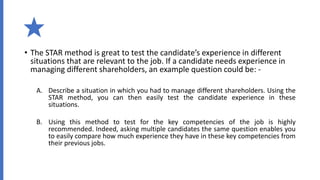 • The STAR method is great to test the candidate’s experience in different
situations that are relevant to the job. If a candidate needs experience in
managing different shareholders, an example question could be: -
A. Describe a situation in which you had to manage different shareholders. Using the
STAR method, you can then easily test the candidate experience in these
situations.
B. Using this method to test for the key competencies of the job is highly
recommended. Indeed, asking multiple candidates the same question enables you
to easily compare how much experience they have in these key competencies from
their previous jobs.
 