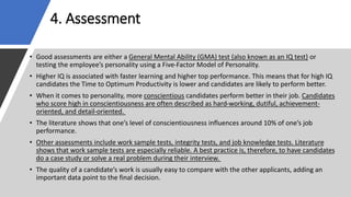 4. Assessment
• Good assessments are either a General Mental Ability (GMA) test (also known as an IQ test) or
testing the employee’s personality using a Five-Factor Model of Personality.
• Higher IQ is associated with faster learning and higher top performance. This means that for high IQ
candidates the Time to Optimum Productivity is lower and candidates are likely to perform better.
• When it comes to personality, more conscientious candidates perform better in their job. Candidates
who score high in conscientiousness are often described as hard-working, dutiful, achievement-
oriented, and detail-oriented.
• The literature shows that one’s level of conscientiousness influences around 10% of one’s job
performance.
• Other assessments include work sample tests, integrity tests, and job knowledge tests. Literature
shows that work sample tests are especially reliable. A best practice is, therefore, to have candidates
do a case study or solve a real problem during their interview.
• The quality of a candidate’s work is usually easy to compare with the other applicants, adding an
important data point to the final decision.
 