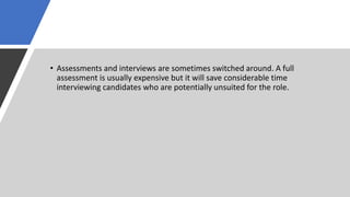 • Assessments and interviews are sometimes switched around. A full
assessment is usually expensive but it will save considerable time
interviewing candidates who are potentially unsuited for the role.
 