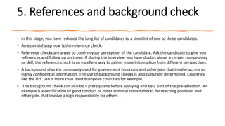 5. References and background check
• In this stage, you have reduced the long list of candidates to a shortlist of one to three candidates.
• An essential step now is the reference check.
• Reference checks are a way to confirm your perception of the candidate. Ask the candidate to give you
references and follow up on these. If during the interview you have doubts about a certain competency
or skill, the reference check is an excellent way to gather more information from different perspectives.
• A background check is commonly used for government functions and other jobs that involve access to
highly confidential information. The use of background checks is also culturally determined. Countries
like the U.S. use it more than most European countries for example.
• The background check can also be a prerequisite before applying and be a part of the pre-selection. An
example is a certification of good conduct or other criminal record checks for teaching positions and
other jobs that involve a high responsibility for others.
 