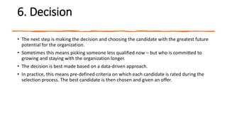 6. Decision
• The next step is making the decision and choosing the candidate with the greatest future
potential for the organization.
• Sometimes this means picking someone less qualified now – but who is committed to
growing and staying with the organization longer.
• The decision is best made based on a data-driven approach.
• In practice, this means pre-defined criteria on which each candidate is rated during the
selection process. The best candidate is then chosen and given an offer.
 