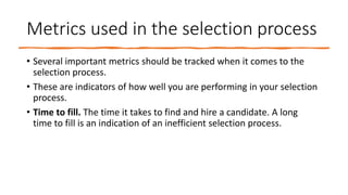 Metrics used in the selection process
• Several important metrics should be tracked when it comes to the
selection process.
• These are indicators of how well you are performing in your selection
process.
• Time to fill. The time it takes to find and hire a candidate. A long
time to fill is an indication of an inefficient selection process.
 