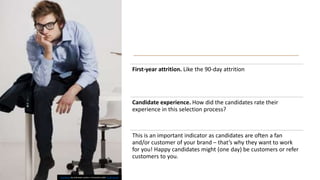 First-year attrition. Like the 90-day attrition
Candidate experience. How did the candidates rate their
experience in this selection process?
This is an important indicator as candidates are often a fan
and/or customer of your brand – that’s why they want to work
for you! Happy candidates might (one day) be customers or refer
customers to you.
This Photo by Unknown author is licensed under CC BY-SA-NC.
 
