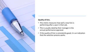 Quality of hire.
• This metric measures how well a new hire is
performing after a year in their job.
• This is usually rated by their manager in the
annual performance appraisal.
• If the quality of hire is consistently good, it is an indication
that the selection process works.
 