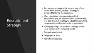 Recruitment
Strategy
• Recruitment strategy is the second step of the
recruitment process, where a strategy is
prepared for hiring the resources.
• After completing the preparation of job
descriptions and job specifications, the next step
is to decide which strategy to adopt for recruiting
the potential candidates for the organization.
• While preparing a recruitment strategy, the HR
team considers the following points −
• Types of recruitment
• Geographical area
• Recruitment sources
 