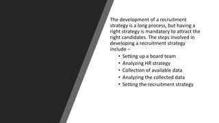 The development of a recruitment
strategy is a long process, but having a
right strategy is mandatory to attract the
right candidates. The steps involved in
developing a recruitment strategy
include −
• Setting up a board team
• Analyzing HR strategy
• Collection of available data
• Analyzing the collected data
• Setting the recruitment strategy
 