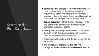 Searching the
Right Candidates
• Searching is the process of recruitment where the
resources are sourced depending upon the
requirement of the job. After the recruitment
strategy is done, the searching of candidates will be
initialized. This process consists of two steps −
• Source activation − Once the line manager verifies
and permits the existence of the vacancy, the
search for candidates starts.
• Selling − Here, the organization selects the media
through which the communication of vacancies
reaches the prospective candidates.
• Searching involves attracting the job seekers to the
vacancies.
• The sources are broadly divided into two
categories: Internal Sources and External Sources.
 