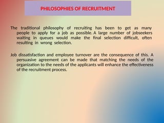 PHILOSOPHIES OF RECRUITMENT
The traditional philosophy of recruiting has been to get as many
people to apply for a job as possible. A large number of jobseekers
waiting in queues would make the final selection difficult, often
resulting in wrong selection.
Job dissatisfaction and employee turnover are the consequence of this. A
persuasive agreement can be made that matching the needs of the
organization to the needs of the applicants will enhance the effectiveness
of the recruitment process.
 