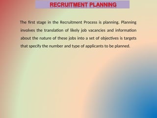 The first stage in the Recruitment Process is planning. Planning
involves the translation of likely job vacancies and information
about the nature of these jobs into a set of objectives is targets
that specify the number and type of applicants to be planned.
 