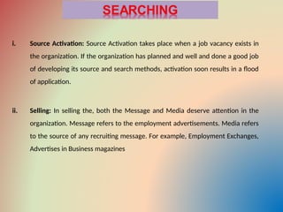 i. Source Activation: Source Activation takes place when a job vacancy exists in
the organization. If the organization has planned and well and done a good job
of developing its source and search methods, activation soon results in a flood
of application.
ii. Selling: In selling the, both the Message and Media deserve attention in the
organization. Message refers to the employment advertisements. Media refers
to the source of any recruiting message. For example, Employment Exchanges,
Advertises in Business magazines
 