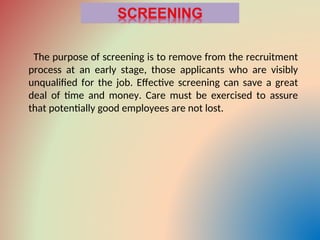 The purpose of screening is to remove from the recruitment
process at an early stage, those applicants who are visibly
unqualified for the job. Effective screening can save a great
deal of time and money. Care must be exercised to assure
that potentially good employees are not lost.
 