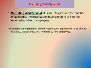 Recruiting Yield Pyramid
• Recruiting Yield Pyramid: It is used to calculate the number
of applicants the organization must generate to hire the
required number of employees.
For example an organization should receive 1200 applications to be able to
invite 200 viable candidates for hiring 50 new employees.
 