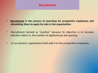 Recruitment
• Recruitment is the process of searching for prospective employees and
stimulating them to apply for jobs in the organization.
• Recruitment termed as “positive” because its objective is to increase
selection ration i.e. the number of applicant per job opening.
• In recruitment, organization itself sells it to the prospective employees.
 