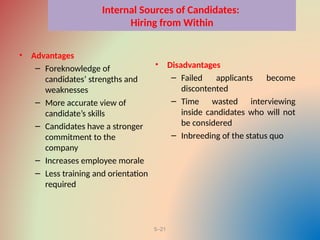 5–21
Internal Sources of Candidates:
Hiring from Within
• Advantages
– Foreknowledge of
candidates’ strengths and
weaknesses
– More accurate view of
candidate’s skills
– Candidates have a stronger
commitment to the
company
– Increases employee morale
– Less training and orientation
required
• Disadvantages
– Failed applicants become
discontented
– Time wasted interviewing
inside candidates who will not
be considered
– Inbreeding of the status quo
 