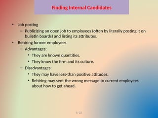 5–22
Finding Internal Candidates
• Job posting
– Publicizing an open job to employees (often by literally posting it on
bulletin boards) and listing its attributes.
• Rehiring former employees
– Advantages:
• They are known quantities.
• They know the firm and its culture.
– Disadvantages:
• They may have less-than positive attitudes.
• Rehiring may sent the wrong message to current employees
about how to get ahead.
 