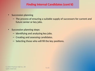 © 2005 Prentice Hall Inc. All
rights reserved.
5–23
Finding Internal Candidates (cont’d)
• Succession planning
– The process of ensuring a suitable supply of successors for current and
future senior or key jobs.
• Succession planning steps:
– Identifying and analyzing key jobs.
– Creating and assessing candidates.
– Selecting those who will fill the key positions.
 