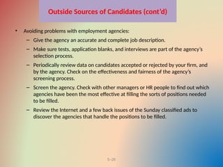 5–26
Outside Sources of Candidates (cont’d)
• Avoiding problems with employment agencies:
– Give the agency an accurate and complete job description.
– Make sure tests, application blanks, and interviews are part of the agency’s
selection process.
– Periodically review data on candidates accepted or rejected by your firm, and
by the agency. Check on the effectiveness and fairness of the agency’s
screening process.
– Screen the agency. Check with other managers or HR people to find out which
agencies have been the most effective at filling the sorts of positions needed
to be filled.
– Review the Internet and a few back issues of the Sunday classified ads to
discover the agencies that handle the positions to be filled.
 