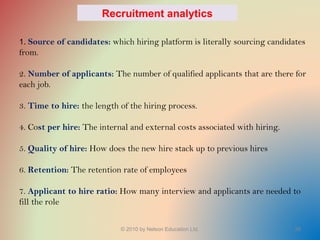 © 2010 by Nelson Education Ltd. 28
1. Source of candidates: which hiring platform is literally sourcing candidates
from.
2. Number of applicants: The number of qualified applicants that are there for
each job.
3. Time to hire: the length of the hiring process.
4. Cost per hire: The internal and external costs associated with hiring.
5. Quality of hire: How does the new hire stack up to previous hires
6. Retention: The retention rate of employees
7. Applicant to hire ratio: How many interview and applicants are needed to
fill the role
Recruitment analytics
 