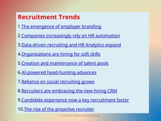 © 2010 by Nelson Education Ltd. 29
Recruitment Trends
1.The emergence of employer branding
2.Companies increasingly rely on HR automation
3.Data-driven recruiting and HR Analytics expand
4.Organizations are hiring for soft skills
5.Creation and maintenance of talent pools
6.AI-powered head-hunting advances
7.Reliance on social recruiting grows
8.Recruiters are embracing the new hiring CRM
9.Candidate experience now a key recruitment factor
10.The rise of the proactive recruiter
 