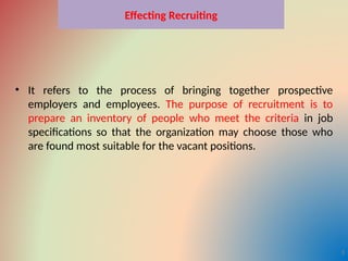 Effecting Recruiting
• It refers to the process of bringing together prospective
employers and employees. The purpose of recruitment is to
prepare an inventory of people who meet the criteria in job
specifications so that the organization may choose those who
are found most suitable for the vacant positions.
3
 