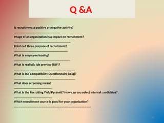 Q &A
Is recruitment a positive or negative activity?
…………………………………………………….
Image of an organization has impact on recruitment?
…………………………………………………………………
Point out three purpose of recruitment?
……………………………………………………………..
What is employee leasing?
………………………………………………………………..
What is realistic job preview (RJP)?
………………………………………………………………………
What is Job Compatibility Questionnaire (JCQ)?
………………………………………………………………………
What does screening mean?
…………………………………………..
What is the Recruiting Yield Pyramid? How can you select internal candidates?
…………………………………………..
Which recruitment source is good for your organization?
…………………………………………………………………………………………
30
 