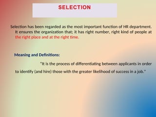 Selection has been regarded as the most important function of HR department.
It ensures the organization that; it has right number, right kind of people at
the right place and at the right time.
Meaning and Definitions:
“It is the process of differentiating between applicants in order
to identify (and hire) those with the greater likelihood of success in a job.”
 