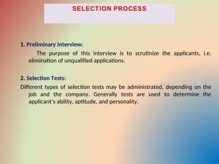 1. Preliminary Interview:
The purpose of this interview is to scrutinize the applicants, i.e.
elimination of unqualified applications.
2. Selection Tests:
Different types of selection tests may be administrated, depending on the
job and the company. Generally tests are used to determine the
applicant’s ability, aptitude, and personality.
 