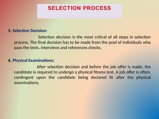 5. Selection Decision:
Selection decision is the most critical of all steps in selection
process. The final decision has to be made from the pool of individuals who
pass the tests, interviews and references checks.
6. Physical Examinations:
After selection decision and before the job offer is made, the
candidate is required to undergo a physical fitness test. A job offer is often;
contingent upon the candidate being declared fit after the physical
examinations.
 