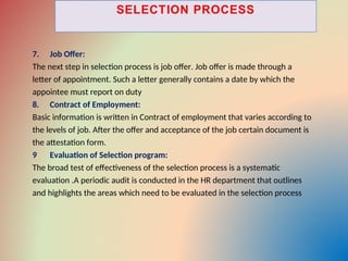 7. Job Offer:
The next step in selection process is job offer. Job offer is made through a
letter of appointment. Such a letter generally contains a date by which the
appointee must report on duty
8. Contract of Employment:
Basic information is written in Contract of employment that varies according to
the levels of job. After the offer and acceptance of the job certain document is
the attestation form.
9 Evaluation of Selection program:
The broad test of effectiveness of the selection process is a systematic
evaluation .A periodic audit is conducted in the HR department that outlines
and highlights the areas which need to be evaluated in the selection process
 