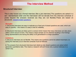 39
The Interview Method
Structured Interview:
This is also known as a formal interview (like a job interview).The questions are asked in a
set / standardized order and the interviewer will not deviate from the interview schedule or
probe beyond the answers received (so they are not flexible).These are based on
structured, closed-ended questions.
Strengths
1. Structured interviews are easy to replicate as a fixed set of closed questions are used, which are
easy to quantify – this means it is easy to test for reliability.
2. Structured interviews are fairly quick to conduct which means that many interviews can take place
within a short amount of time. This means a large sample can be obtained resulting in the findings
being representative and having the ability to be generalized to a large population.
Limitations
1. Structure interviews are not flexible. This means new questions cannot be asked impromptu (i.e.
during the interview) as an interview schedule must be followed.
2. The answers from structured interviews lack detail as only closed questions are asked which
generates quantitative data. This means a research will won't know why a person behaves in a
certain way.
 